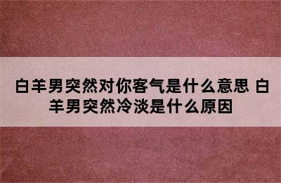 白羊男突然对你客气是什么意思 白羊男突然冷淡是什么原因